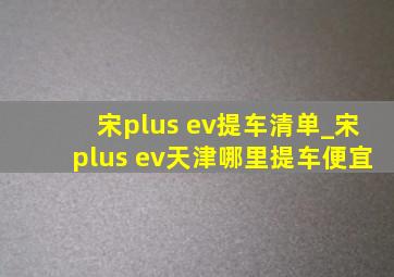 宋plus ev提车清单_宋plus ev天津哪里提车便宜